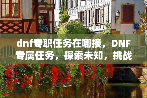 dnf专职任务在哪接,DNF专属任务,探索未知,挑战极限 dnf专职任务在哪接,DNF专属任务,探索未知,挑战极限