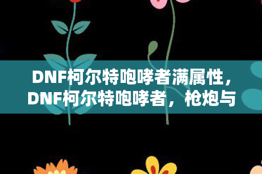 DNF柯尔特咆哮者满属性,DNF柯尔特咆哮者,枪炮与荣耀的交响曲 DNF柯尔特咆哮者满属性,DNF柯尔特咆哮者,枪炮与荣耀的交响曲