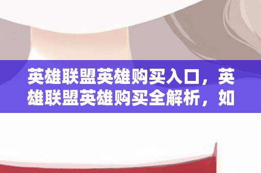 英雄联盟英雄购买入口,英雄联盟英雄购买全解析,如何高效、经济地组建你的英雄阵容 英雄联盟英雄购买入口,英雄联盟英雄购买全解析,如何高效、经济地组建你的英雄阵容