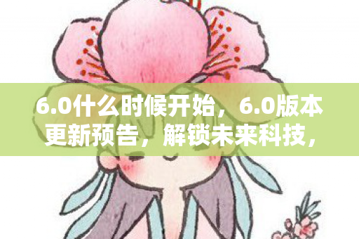 6.0什么时候开始,6.0版本更新预告,解锁未来科技,开启全新篇章! 6.0什么时候开始,6.0版本更新预告,解锁未来科技,开启全新篇章!