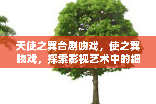 天使之翼台剧吻戏,使之翼吻戏,探索影视艺术中的细腻情感表达 天使之翼台剧吻戏,使之翼吻戏,探索影视艺术中的细腻情感表达