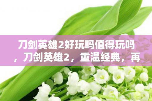 刀剑英雄2好玩吗值得玩吗,刀剑英雄2,重温经典,再续传奇 刀剑英雄2好玩吗值得玩吗,刀剑英雄2,重温经典,再续传奇