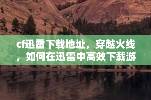 cf迅雷下载地址,穿越火线,如何在迅雷中高效下载游戏资源 cf迅雷下载地址,穿越火线,如何在迅雷中高效下载游戏资源