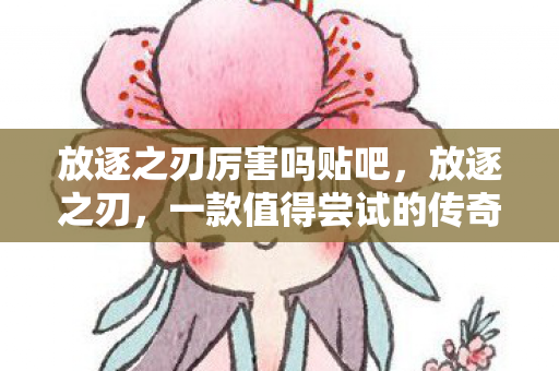 放逐之刃厉害吗贴吧,放逐之刃,一款值得尝试的传奇游戏 放逐之刃厉害吗贴吧,放逐之刃,一款值得尝试的传奇游戏