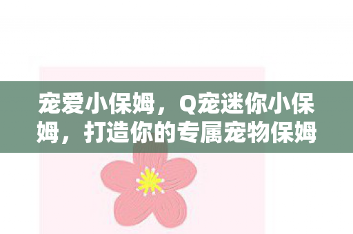 宠爱小保姆,Q宠迷你小保姆,打造你的专属宠物保姆 宠爱小保姆,Q宠迷你小保姆,打造你的专属宠物保姆