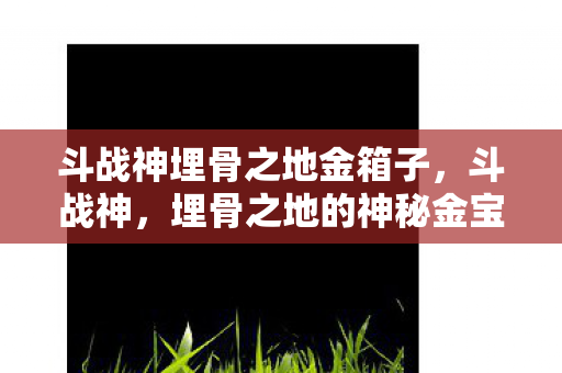 斗战神埋骨之地金箱子,斗战神,埋骨之地的神秘金宝箱 斗战神埋骨之地金箱子,斗战神,埋骨之地的神秘金宝箱