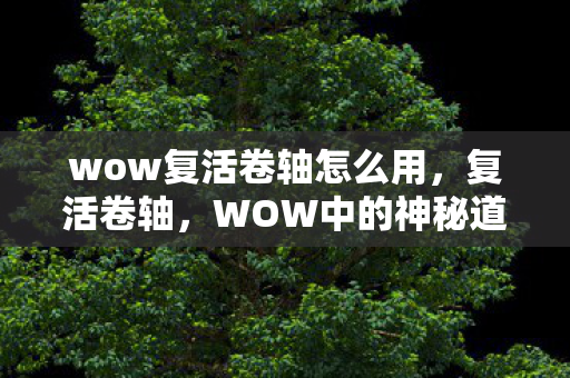 wow复活卷轴怎么用,复活卷轴,WOW中的神秘道具,揭秘其背后的故事与影响 wow复活卷轴怎么用,复活卷轴,WOW中的神秘道具,揭秘其背后的故事与影响