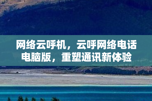 网络云呼机,云呼网络电话电脑版,重塑通讯新体验 网络云呼机,云呼网络电话电脑版,重塑通讯新体验