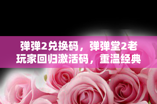 弹弹2兑换码,弹弹堂2老玩家回归激活码,重温经典,再续前缘 弹弹2兑换码,弹弹堂2老玩家回归激活码,重温经典,再续前缘