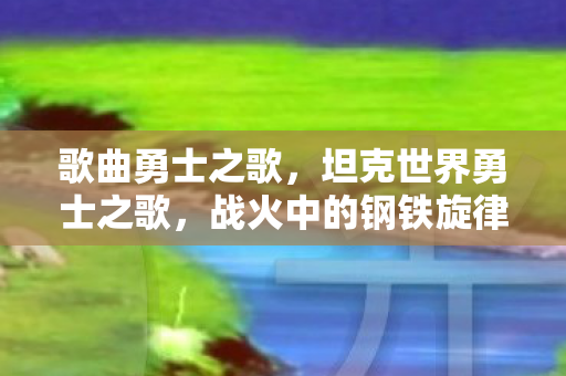 歌曲勇士之歌,坦克世界勇士之歌,战火中的钢铁旋律 歌曲勇士之歌,坦克世界勇士之歌,战火中的钢铁旋律