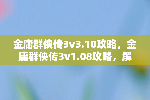 金庸群侠传3v3.10攻略，金庸群侠传3v1.08攻略，解锁武林高手的秘籍