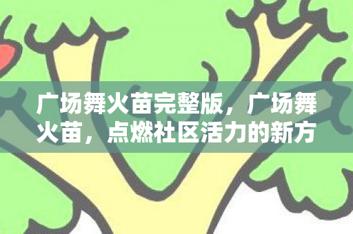 广场舞火苗完整版,广场舞火苗,点燃社区活力的新方式 广场舞火苗完整版,广场舞火苗,点燃社区活力的新方式