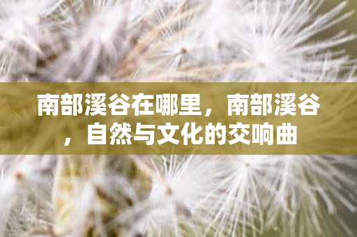 南部溪谷在哪里,南部溪谷,自然与文化的交响曲 南部溪谷在哪里,南部溪谷,自然与文化的交响曲