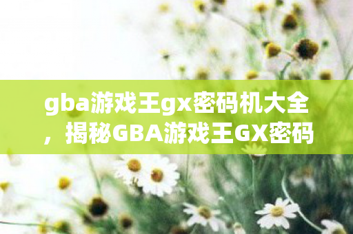 gba游戏王gx密码机大全，揭秘GBA游戏王GX密码机，解锁隐藏关卡与秘密的钥匙