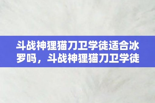 斗战神狸猫刀卫学徒适合冰罗吗，斗战神狸猫刀卫学徒，磨砺与成长之路