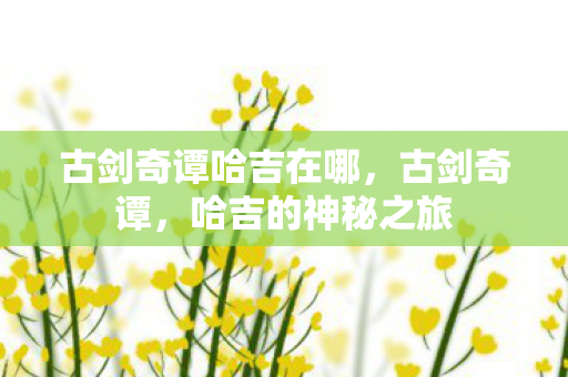 古剑奇谭哈吉在哪,古剑奇谭,哈吉的神秘之旅 古剑奇谭哈吉在哪,古剑奇谭,哈吉的神秘之旅