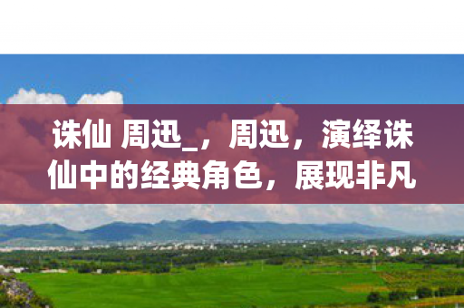 诛仙 周迅_，周迅，演绎诛仙中的经典角色，展现非凡演技