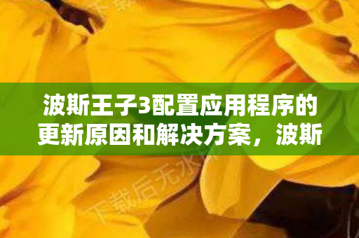 波斯王子3配置应用程序的更新原因和解决方案，波斯王子3，配置需求与游戏体验优化指南