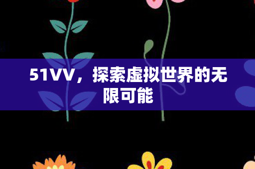 51VV,探索虚拟世界的无限可能 51VV,探索虚拟世界的无限可能