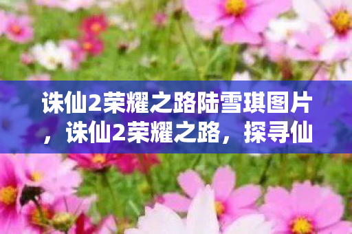 诛仙2荣耀之路陆雪琪图片，诛仙2荣耀之路，探寻仙侠世界的无尽荣光