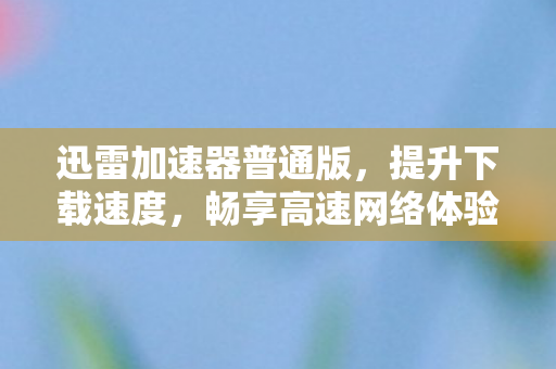 迅雷加速器普通版,提升下载速度,畅享高速网络体验 迅雷加速器普通版,提升下载速度,畅享高速网络体验