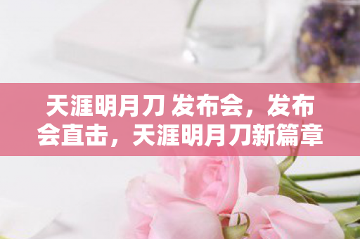 天涯明月刀 发布会，发布会直击，天涯明月刀新篇章，武侠世界的浪漫再续