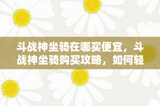 斗战神坐骑在哪买便宜，斗战神坐骑购买攻略，如何轻松获取心仪坐骑