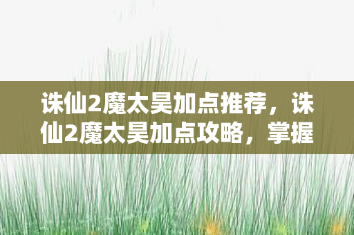 诛仙2魔太昊加点推荐，诛仙2魔太昊加点攻略，掌握核心，轻松提升角色实力