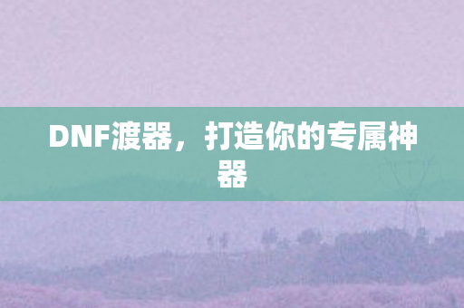DNF渡器，打造你的专属神器