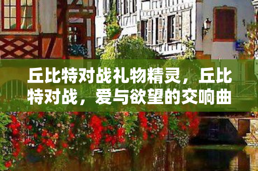 丘比特对战礼物精灵,丘比特对战,爱与欲望的交响曲 丘比特对战礼物精灵,丘比特对战,爱与欲望的交响曲