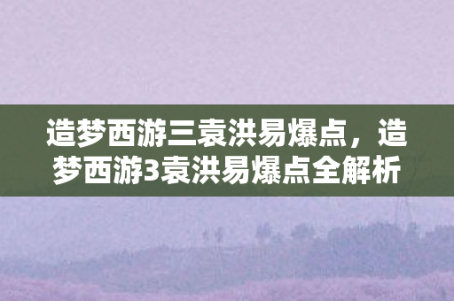 造梦西游三袁洪易爆点,造梦西游3袁洪易爆点全解析 造梦西游三袁洪易爆点,造梦西游3袁洪易爆点全解析