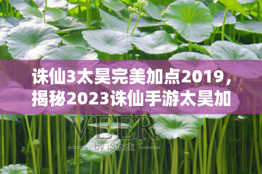 诛仙3太昊完美加点2019，揭秘2023诛仙手游太昊加点攻略，轻松提升角色战力！