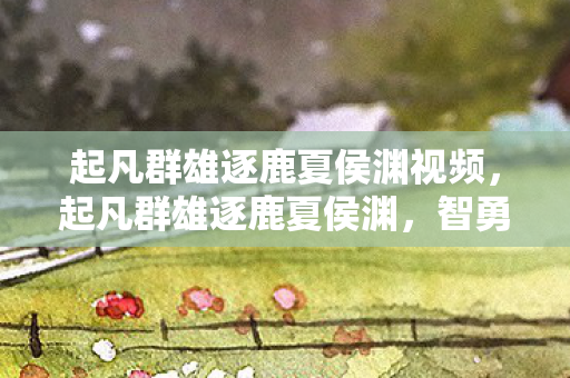 起凡群雄逐鹿夏侯渊视频，起凡群雄逐鹿夏侯渊，智勇双全的曹魏名将