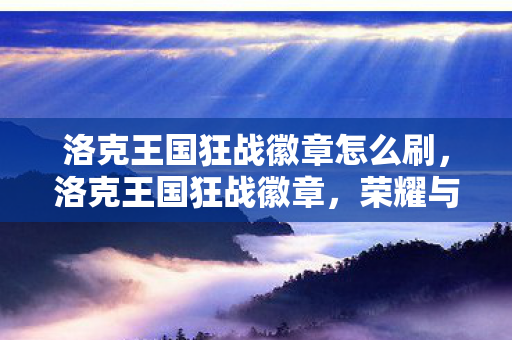 洛克王国狂战徽章怎么刷,洛克王国狂战徽章,荣耀与力量的象征 洛克王国狂战徽章怎么刷,洛克王国狂战徽章,荣耀与力量的象征