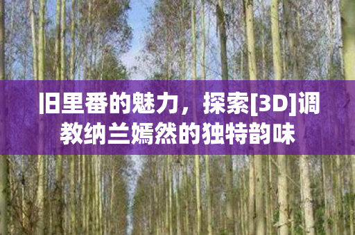 旧里番的魅力，探索[3D]调教纳兰嫣然的独特韵味