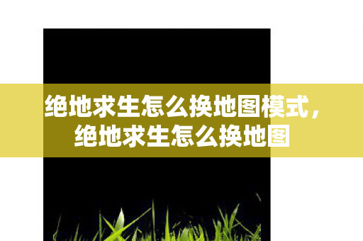 绝地求生怎么换地图模式，绝地求生怎么换地图