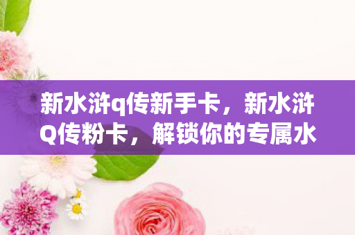 新水浒q传新手卡，新水浒Q传粉卡，解锁你的专属水浒世界