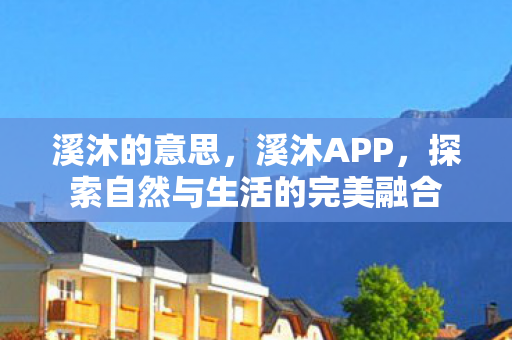 溪沐的意思,溪沐APP,探索自然与生活的完美融合 溪沐的意思,溪沐APP,探索自然与生活的完美融合