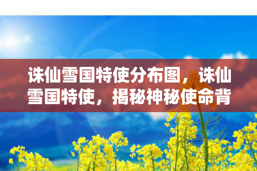 诛仙雪国特使分布图，诛仙雪国特使，揭秘神秘使命背后的传奇故事