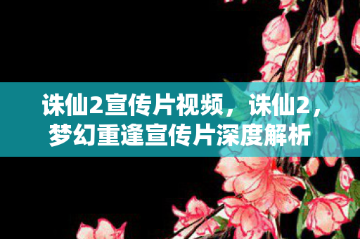 诛仙2宣传片视频，诛仙2，梦幻重逢宣传片深度解析