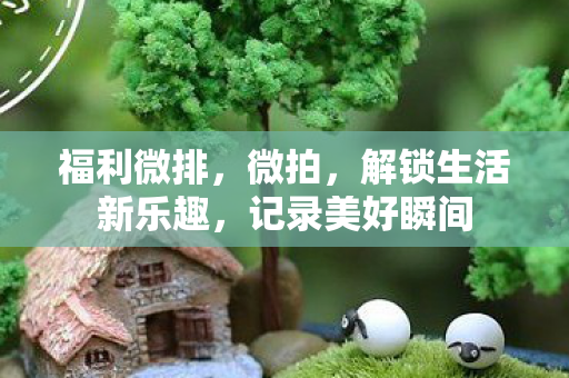 福利微排,微拍,解锁生活新乐趣,记录美好瞬间 福利微排,微拍,解锁生活新乐趣,记录美好瞬间