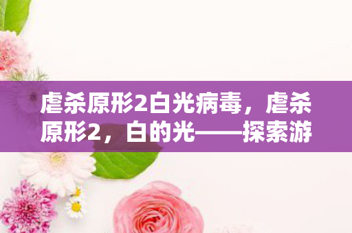 虐杀原形2白光病毒，虐杀原形2，白的光——探索游戏背后的深层意义