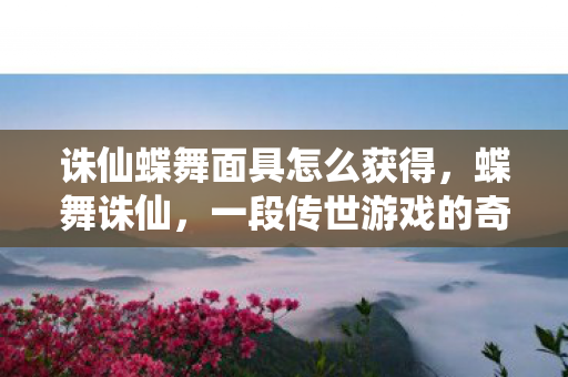 诛仙蝶舞面具怎么获得，蝶舞诛仙，一段传世游戏的奇幻之旅