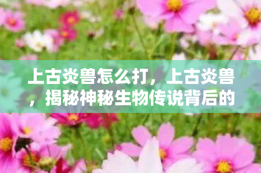 上古炎兽怎么打，上古炎兽，揭秘神秘生物传说背后的真相