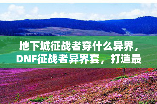 地下城征战者穿什么异界，DNF征战者异界套，打造最强战士的必备选择