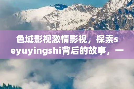 色域影视激情影视，探索seyuyingshi背后的故事，一场关于艺术与文化的深度对话