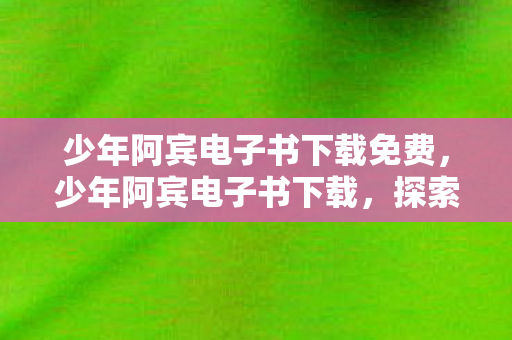 少年阿宾电子书下载免费,少年阿宾电子书下载,探索青春文学的经典之旅 少年阿宾电子书下载免费,少年阿宾电子书下载,探索青春文学的经典之旅