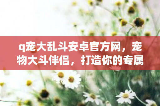 q宠大乱斗安卓官方网，宠物大斗伴侣，打造你的专属宠物王国