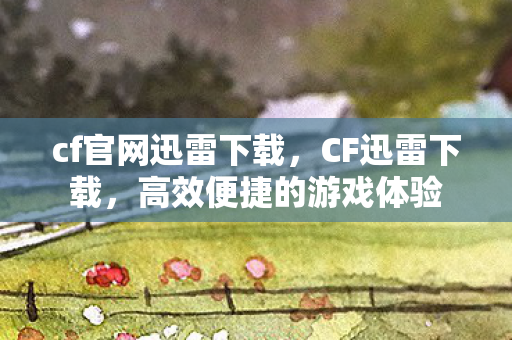 cf官网迅雷下载,CF迅雷下载,高效便捷的游戏体验 cf官网迅雷下载,CF迅雷下载,高效便捷的游戏体验