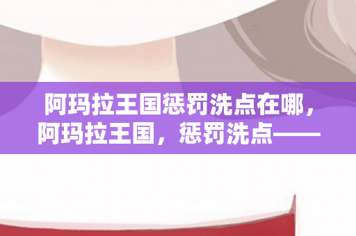 阿玛拉王国惩罚洗点在哪,阿玛拉王国,惩罚洗点——重塑角色,挑战自我 阿玛拉王国惩罚洗点在哪,阿玛拉王国,惩罚洗点——重塑角色,挑战自我
